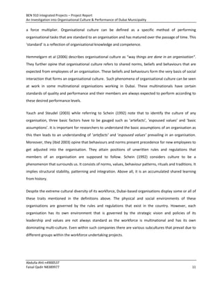 BEN 910 Integrated Projects – Project Report
An Investigation into Organisational Culture & Performance of Dubai Municipality
Abdulla Ahli n4900537
Faisal Qadir N8389977 11
a force multiplier. Organisational culture can be defined as a specific method of performing
organisational tasks that are standard to an organisation and has matured over the passage of time. This
‘standard’ is a reflection of organisational knowledge and competence.
Hemmelgarn et al (2006) describes organisational culture as “way things are done in an organisation“.
They further opine that organisational culture refers to shared norms, beliefs and behaviours that are
expected from employees of an organisation. These beliefs and behaviours form the very basis of social
interaction that forms an organisational culture. Such phenomena of organisational culture can be seen
at work in some multinational organisations working in Dubai. These multinationals have certain
standards of quality and performance and their members are always expected to perform according to
these desired performance levels.
Yauch and Steudel (2003) while referring to Schein (1992) note that to identify the culture of any
organisation, three basic factors have to be gauged such as ‘artefacts’, ‘espoused values’ and ‘basic
assumptions’. It is important for researchers to understand the basic assumptions of an organisation as
this then leads to an understanding of ‘artefacts’ and ‘espoused values’ prevailing in an organisation.
Moreover, they (Ibid 2003) opine that behaviours and norms present precedence for new employees to
get adjusted into the organisation. They attain positions of unwritten rules and regulations that
members of an organisation are supposed to follow. Schein (1992) considers culture to be a
phenomenon that surrounds us. It consists of norms, values, behaviour patterns, rituals and traditions. It
implies structural stability, patterning and integration. Above all, it is an accumulated shared learning
from history.
Despite the extreme cultural diversity of its workforce, Dubai-based organisations display some or all of
these traits mentioned in the definitions above. The physical and social environments of these
organisations are governed by the rules and regulations that exist in the country. However, each
organisation has its own environment that is governed by the strategic vision and policies of its
leadership and values are not always standard as the workforce is multinational and has its own
dominating multi-culture. Even within such companies there are various subcultures that prevail due to
different groups within the workforce undertaking projects.
 