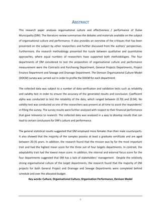 i
ABSTRACT
This research paper analyses organisational culture and effectiveness / performance of Dubai
Municipality (DM). The literature review summarises the debates and materials available on the subject
of organisational culture and performance. It also provides an overview of the critiques that has been
presented on the subject by other researchers and further discussed from the authors’ perspectives.
Furthermore, the research methodology presented the tussle between qualitative and quantitative
approaches, where equal numbers of researchers have supported both methodologies. The four
departments of DM considered to test the proposition of organisational culture and performance
measurement were the Contracts and Purchasing Department, General Projects Departments, Project
Finance Department and Sewage and Drainage Department. The Denison Organisational Culture Model
(DOCM) survey was carried out in order to profile the DOCM for each department.
The collected data was subject to a number of data verification and validation tests such as reliability
and validity test in order to ensure the accuracy of the generated results and conclusion. Coefficient
alpha was conducted to test the reliability of the data, which ranged between (0.70) and (0.94). No
validity test was conducted as one of the researchers was present at all time to assist the respondents’
in-filling the survey. The survey results were further analysed with respect to their financial performance
that gave relevance to research. The collected data was analysed in a way to develop results that can
lead to certain conclusions for DM’s culture and performance.
The general statistical results suggested that DM employed more females than their male counterparts.
It also showed that the majority of the samples possess at least a graduate certificate and are aged
between 20-35 years. In addition, the research found that the mission was by far the most important
trait and had the highest mean score for the three out of four targets departments. In contrast, the
adaptability trait had the lowest mean score. In addition, the internal and external focus score for the
four departments suggested that DM has a lack of stakeholders’ management. Despite the relatively
strong organisational culture of the target departments, the research found that the majority of DM
projects for both General Project and Drainage and Sewage Departments were completed behind
schedule and over the allocated budget.
Key words: Culture, Organisational Culture, Organisation Performance, Denison Model
 