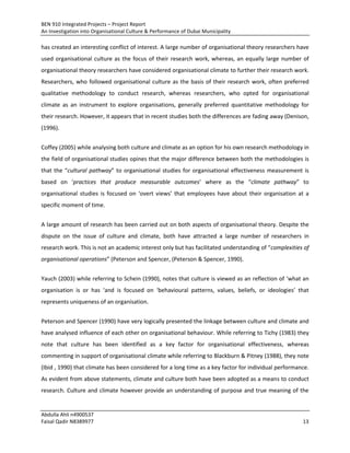 BEN 910 Integrated Projects – Project Report
An Investigation into Organisational Culture & Performance of Dubai Municipality
Abdulla Ahli n4900537
Faisal Qadir N8389977 13
has created an interesting conflict of interest. A large number of organisational theory researchers have
used organisational culture as the focus of their research work, whereas, an equally large number of
organisational theory researchers have considered organisational climate to further their research work.
Researchers, who followed organisational culture as the basis of their research work, often preferred
qualitative methodology to conduct research, whereas researchers, who opted for organisational
climate as an instrument to explore organisations, generally preferred quantitative methodology for
their research. However, it appears that in recent studies both the differences are fading away (Denison,
(1996).
Coffey (2005) while analysing both culture and climate as an option for his own research methodology in
the field of organisational studies opines that the major difference between both the methodologies is
that the “cultural pathway” to organisational studies for organisational effectiveness measurement is
based on ‘practices that produce measurable outcomes’ where as the “climate pathway” to
organisational studies is focused on ‘overt views’ that employees have about their organisation at a
specific moment of time.
A large amount of research has been carried out on both aspects of organisational theory. Despite the
dispute on the issue of culture and climate, both have attracted a large number of researchers in
research work. This is not an academic interest only but has facilitated understanding of “complexities of
organisational operations” (Peterson and Spencer, (Peterson & Spencer, 1990).
Yauch (2003) while referring to Schein (1990), notes that culture is viewed as an reflection of ‘what an
organisation is or has ‘and is focused on ‘behavioural patterns, values, beliefs, or ideologies’ that
represents uniqueness of an organisation.
Peterson and Spencer (1990) have very logically presented the linkage between culture and climate and
have analysed influence of each other on organisational behaviour. While referring to Tichy (1983) they
note that culture has been identified as a key factor for organisational effectiveness, whereas
commenting in support of organisational climate while referring to Blackburn & Pitney (1988), they note
(Ibid , 1990) that climate has been considered for a long time as a key factor for individual performance.
As evident from above statements, climate and culture both have been adopted as a means to conduct
research. Culture and climate however provide an understanding of purpose and true meaning of the
 