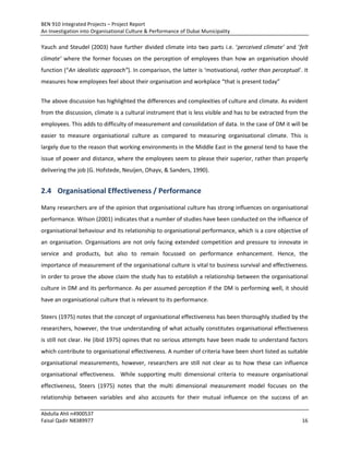 BEN 910 Integrated Projects – Project Report
An Investigation into Organisational Culture & Performance of Dubai Municipality
Abdulla Ahli n4900537
Faisal Qadir N8389977 16
Yauch and Steudel (2003) have further divided climate into two parts i.e. ‘perceived climate’ and ‘felt
climate’ where the former focuses on the perception of employees than how an organisation should
function (“An idealistic approach”). In comparison, the latter is ‘motivational, rather than perceptual’. It
measures how employees feel about their organisation and workplace “that is present today”
The above discussion has highlighted the differences and complexities of culture and climate. As evident
from the discussion, climate is a cultural instrument that is less visible and has to be extracted from the
employees. This adds to difficulty of measurement and consolidation of data. In the case of DM it will be
easier to measure organisational culture as compared to measuring organisational climate. This is
largely due to the reason that working environments in the Middle East in the general tend to have the
issue of power and distance, where the employees seem to please their superior, rather than properly
delivering the job (G. Hofstede, Neuijen, Ohayv, & Sanders, 1990).
2.4 Organisational Effectiveness / Performance
Many researchers are of the opinion that organisational culture has strong influences on organisational
performance. Wilson (2001) indicates that a number of studies have been conducted on the influence of
organisational behaviour and its relationship to organisational performance, which is a core objective of
an organisation. Organisations are not only facing extended competition and pressure to innovate in
service and products, but also to remain focussed on performance enhancement. Hence, the
importance of measurement of the organisational culture is vital to business survival and effectiveness.
In order to prove the above claim the study has to establish a relationship between the organisational
culture in DM and its performance. As per assumed perception if the DM is performing well, it should
have an organisational culture that is relevant to its performance.
Steers (1975) notes that the concept of organisational effectiveness has been thoroughly studied by the
researchers, however, the true understanding of what actually constitutes organisational effectiveness
is still not clear. He (ibid 1975) opines that no serious attempts have been made to understand factors
which contribute to organisational effectiveness. A number of criteria have been short listed as suitable
organisational measurements, however, researchers are still not clear as to how these can influence
organisational effectiveness. While supporting multi dimensional criteria to measure organisational
effectiveness, Steers (1975) notes that the multi dimensional measurement model focuses on the
relationship between variables and also accounts for their mutual influence on the success of an
 
