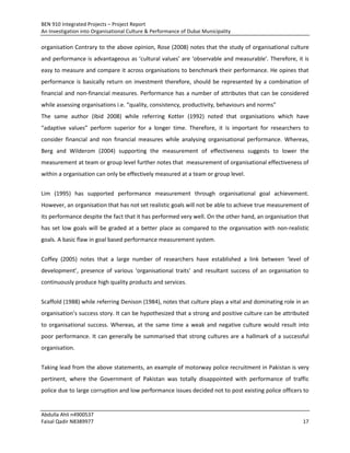 BEN 910 Integrated Projects – Project Report
An Investigation into Organisational Culture & Performance of Dubai Municipality
Abdulla Ahli n4900537
Faisal Qadir N8389977 17
organisation Contrary to the above opinion, Rose (2008) notes that the study of organisational culture
and performance is advantageous as ‘cultural values’ are ‘observable and measurable’. Therefore, it is
easy to measure and compare it across organisations to benchmark their performance. He opines that
performance is basically return on investment therefore, should be represented by a combination of
financial and non-financial measures. Performance has a number of attributes that can be considered
while assessing organisations i.e. “quality, consistency, productivity, behaviours and norms”
The same author (Ibid 2008) while referring Kotter (1992) noted that organisations which have
“adaptive values” perform superior for a longer time. Therefore, it is important for researchers to
consider financial and non financial measures while analysing organisational performance. Whereas,
Berg and Wilderom (2004) supporting the measurement of effectiveness suggests to lower the
measurement at team or group level further notes that measurement of organisational effectiveness of
within a organisation can only be effectively measured at a team or group level.
Lim (1995) has supported performance measurement through organisational goal achievement.
However, an organisation that has not set realistic goals will not be able to achieve true measurement of
its performance despite the fact that it has performed very well. On the other hand, an organisation that
has set low goals will be graded at a better place as compared to the organisation with non-realistic
goals. A basic flaw in goal based performance measurement system.
Coffey (2005) notes that a large number of researchers have established a link between ‘level of
development’, presence of various ‘organisational traits’ and resultant success of an organisation to
continuously produce high quality products and services.
Scaffold (1988) while referring Denison (1984), notes that culture plays a vital and dominating role in an
organisation’s success story. It can be hypothesized that a strong and positive culture can be attributed
to organisational success. Whereas, at the same time a weak and negative culture would result into
poor performance. It can generally be summarised that strong cultures are a hallmark of a successful
organisation.
Taking lead from the above statements, an example of motorway police recruitment in Pakistan is very
pertinent, where the Government of Pakistan was totally disappointed with performance of traffic
police due to large corruption and low performance issues decided not to post existing police officers to
 