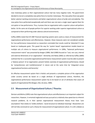 BEN 910 Integrated Projects – Project Report
An Investigation into Organisational Culture & Performance of Dubai Municipality
Abdulla Ahli n4900537
Faisal Qadir N8389977 18
new motorway police as their organisational culture had too many negative traits. The government
decided to recruit a completely new police force to monitor motorways. This new police force was given
better salaries/ working environments and better organisational culture of pride and comradeship. This
new police force performed exceptionally well and there was not even a single report against them for
corruption or low performance. Thus, it proves that an organisation with a superior culture will perform
better. As the same set of people perform far superior working under superior organisational culture as
compared to them performing under adverse cultural environments.
Coffey (2005) noted that till 1987 financial reporting systems were used as a basis of measurement for
organisational performance and effectiveness. However, these measures were not considered suitable
for true performance measurement as researchers concluded that results could be ‘distorted if it was
based on inadequate goals. This paved the way for ‘system based’ organisational models based on
multiple sets of criteria to measure organisational performance. In 1990s, “balanced performance
measurement matrix” was presented by Keegan (1989). Ibid (1989) focused on “cost, non cost, internal
and external dimensions of an organisation”. Kennerley and Neely (2002) as referred by Coffey (2005)
outlined that for a successful organisational performance measurement system must be able to present
a ‘balance picture’ of an organisation; present holistic overview of organisational performance; should
be ‘comprehensive and multidimensional’ in nature and at the same time be ‘integrated across
organisational functions and hierarchy’.
An effective measurement system that is holistic and presents a complete picture of the organisation
under scrutiny cannot be based on a single attribute of organisational culture, therefore, the
organisational performance measurement system has to be based on set of attributes that covers all
aspects of organisational life (Keegan, Eiler, & Jones, 1989).
2.5 Measurement of Organisational Culture / Theories
Denison and Mishra (1995) note that organisational culture and effectiveness is an important subject for
researchers. However, it remained neglected and was pursued at a relatively slow speed due to inherent
research problems. As in their opinion organisational measurement theory must have ‘core
assumptions’ that relates to ‘visible artefacts’, ‘social structure to individual meanings’. Researchers are
still not fully convinced on such a theory for measurement of organisational culture. It is still a debate as
 
