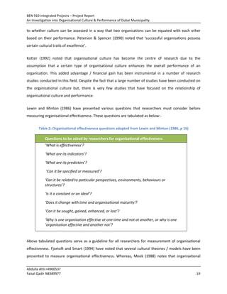 BEN 910 Integrated Projects – Project Report
An Investigation into Organisational Culture & Performance of Dubai Municipality
Abdulla Ahli n4900537
Faisal Qadir N8389977 19
to whether culture can be assessed in a way that two organisations can be equated with each other
based on their performance. Peterson & Spencer (1990) noted that ‘successful organisations possess
certain cultural traits of excellence’.
Kotter (1992) noted that organisational culture has become the centre of research due to the
assumption that a certain type of organisational culture enhances the overall performance of an
organisation. This added advantage / financial gain has been instrumental in a number of research
studies conducted in this field. Despite the fact that a large number of studies have been conducted on
the organisational culture but, there is very few studies that have focused on the relationship of
organisational culture and performance.
Lewin and Minton (1986) have presented various questions that researchers must consider before
measuring organisational effectiveness. These questions are tabulated as below:-
Table 2: Organisational effectiveness questions adopted from Lewin and Minton (1986, p 16)
Questions to be asked by researchers for organisational effectiveness
‘What is effectiveness’?
‘What are its indicators’?
‘What are its predictors’?
‘Can it be specified or measured’?
‘Can it be related to particular perspectives, environments, behaviours or
structures’?
‘Is it a constant or an ideal’?
‘Does it change with time and organisational maturity’?
‘Can it be sought, gained, enhanced, or lost’?
‘Why is one organisation effective at one time and not at another, or why is one
‘organisation effective and another not’?
Above tabulated questions serve as a guideline for all researchers for measurement of organisational
effectiveness. Fjortoft and Smart (1994) have noted that several cultural theories / models have been
presented to measure organisational effectiveness. Whereas, Meek (1988) notes that organisational
 