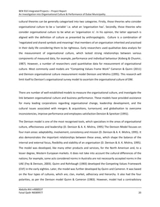 BEN 910 Integrated Projects – Project Report
An Investigation into Organisational Culture & Performance of Dubai Municipality
Abdulla Ahli n4900537
Faisal Qadir N8389977 20
cultural theories can be generally categorised into two categories. Firstly, those theories who consider
organisational culture to be a ‘variable’ i.e. what an ‘organisation has’. Secondly, those theories who
consider organisational culture to be what an ‘organisation is’. In his opinion, the latter approach is
aligned with the definition of culture as presented by anthropologists. Culture is a combination of
‘negotiated and shared symbols and meanings’ that members of an organisation inherited and practised
in their daily life considering them to be righteous. Early researchers used qualitative data analysis for
the measurement of organisational culture, which lacked strong relationships between various
components of measured data, for example, performance and individual behaviour (Koberg & Chusmir,
1987). However, a number of researchers used quantitative data for measurement of organisational
culture. Most commonly used models are “Competing Values Frame Work” Cameron & Quinn (2011)
and Denison organisational culture measurement model Denison and Mishra (1995). This research will
limit itself to Denison’s organisational survey model to ascertain the organisational culture of DM.
There are number of well-established models to measure the organisational culture, and investigate the
link between organisational culture and business performance. These models have provided assistance
for many leading corporations regarding organisational change, leadership development, and the
cultural issues associated with mergers & acquisitions, turnaround, and globalisation to overcome
inconsistencies, improve performance and employees satisfaction Dension & Spreitzer (1991).
The Denison model is one of the most recognised tools, which specialises in the areas of organisational
culture, effectiveness and leadership (D. Denison & A. K. Mishra, 1995) The Denison Model focuses on
four main areas: adaptability, involvement, consistency and mission (D. Denison & A. K. Mishra, 1995). It
also demonstrates the important relationships between these areas, which shape the balance of the
internal and external focus, flexibility and stability of an organisation (D. Denison & A. K. Mishra, 1995).
The model was developed, like many other products and services, for the North American and, to a
lesser degree, Western European markets. It does not take into account the cultural differences of the
nations; for example, some acts considered norms in Australia are not necessarily accepted norms in the
UAE (Fey & Denison, 2003). Quinn and Rohrbaugh (1983) developed the Competing Values Framework
(CVF) in the early eighties. Later, the model was further developed by Quinn and Cameron. It was based
on the four types of cultures, which are; clan, market, adhocracy and hierarchy. It also had the four
polarities, as per the Denison model Quinn & Cameron (1983). However, model had a contradictory
 