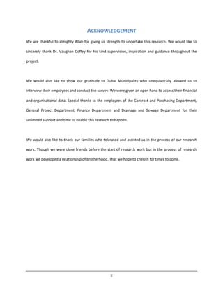 ii
ACKNOWLEDGEMENT
We are thankful to almighty Allah for giving us strength to undertake this research. We would like to
sincerely thank Dr. Vaughan Coffey for his kind supervision, inspiration and guidance throughout the
project.
We would also like to show our gratitude to Dubai Municipality who unequivocally allowed us to
interview their employees and conduct the survey. We were given an open hand to access their financial
and organisational data. Special thanks to the employees of the Contract and Purchasing Department,
General Project Department, Finance Department and Drainage and Sewage Department for their
unlimited support and time to enable this research to happen.
We would also like to thank our families who tolerated and assisted us in the process of our research
work. Though we were close friends before the start of research work but in the process of research
work we developed a relationship of brotherhood. That we hope to cherish for times to come.
 
