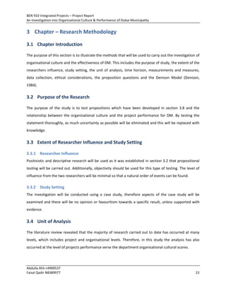 BEN 910 Integrated Projects – Project Report
An Investigation into Organisational Culture & Performance of Dubai Municipality
Abdulla Ahli n4900537
Faisal Qadir N8389977 23
3 Chapter – Research Methodology
3.1 Chapter Introduction
The purpose of this section is to illustrate the methods that will be used to carry out the investigation of
organisational culture and the effectiveness of DM. This includes the purpose of study, the extent of the
researchers influence, study setting, the unit of analysis, time horizon, measurements and measures,
data collection, ethical considerations, the proposition questions and the Denison Model (Denison,
1984).
3.2 Purpose of the Research
The purpose of the study is to test propositions which have been developed in section 3.8 and the
relationship between the organisational culture and the project performance for DM. By testing the
statement thoroughly, as much uncertainty as possible will be eliminated and this will be replaced with
knowledge.
3.3 Extent of Researcher Influence and Study Setting
3.3.1 Researcher Influence
Positivistic and descriptive research will be used as it was established in section 3.2 that propositional
testing will be carried out. Additionally, objectivity should be used for this type of testing. The level of
influence from the two researchers will be minimal so that a natural order of events can be found.
3.3.2 Study Setting
The investigation will be conducted using a case study, therefore aspects of the case study will be
examined and there will be no opinion or favouritism towards a specific result, unless supported with
evidence.
3.4 Unit of Analysis
The literature review revealed that the majority of research carried out to date has occurred at many
levels, which includes project and organisational levels. Therefore, in this study the analysis has also
occurred at the level of projects performance verse the department organisational cultural scores.
 