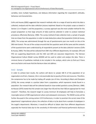 BEN 910 Integrated Projects – Project Report
An Investigation into Organisational Culture & Performance of Dubai Municipality
Abdulla Ahli n4900537
Faisal Qadir N8389977 26
variables, tests multiple hypotheses, and deduces information regarding the respondent’s attitudes,
behaviour and characteristics.
Collis and Hussey (2003) suggested that research methods refer to a range of tools by which the data is
collected, analysed and the data collection process explained. Based on the project scope as stated in
Section 1.3 in Chapter 1 and the proposition, a surveys approach was the most suitable method for this
project proposition so that large amounts of data could be collected in order to conduct statistical
procedures effectively (Remenyi, 1996). The survey method of data collection tests a sample of people
that are drawn from the population in order to make deductions about that population (Collis & Hussey,
2003). The survey was administered through the use of questionnaires over one month on site at the
DM main branch. The use of the surveys ensured that the questions were all the same and the contents
of the questionnaires were understood by all respondents present at the data collection sessions (Collis
& Hussey, 2003). The Data will be collected from DM’s four different departments, for example, CPD and
PFD are supporting departments and the DSD and GPD are execution departments. The Denison
Organisational Culture Model survey (DOCM) will be used to collect and analyse the data. There is
minimal chance of qualitative methods to be included in the analysis, which aims to find out if there
were any factors and issues that the literature does not address.
3.6.2 Sample
In order to achieve best results, the authors will desire to sample 100 % of the population of an
organisation at all tiers. However, this is not practicable due to paucity of time and resources. Therefore,
the compromise has to be made by trading off sample size of time. According to Black and Champion
(1976), the survey sample is a portion taken from a population, which represents trends found in a
population. Our research data will be collected based on close-ended questions survey (Denison, 1984).
As Roscoe (1975) stated that the sample sizes larger than 30 and less than 500 are appropriate for most
research”. Therefore, the research target to survey minimum 30 employees will help to formulate a
meaningful picture of DM organisational culture and subsequent conclusions. The DOCM survey will be
further discussed in the coming section 3.9.9 Furthermore, In order to ascertain the correct view of the
departments’ organisational culture, the collection of data is to be done from a sample of employees in
the target’s departments. Moreover, it would be difficult to obtain data from different departments
especially the financial data due to the sensitivity of information and financial performance disclosure
 