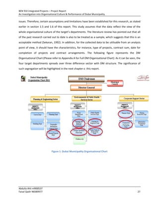 BEN 910 Integrated Projects – Project Report
An Investigation into Organisational Culture & Performance of Dubai Municipality
Abdulla Ahli n4900537
Faisal Qadir N8389977 27
issues. Therefore, certain assumptions and limitations have been established for this research, as stated
earlier in section 1.5 and 1.6 of this report. This study assumes that the data reflect the view of the
whole organisational culture of the target’s departments. The literature review has pointed out that all
of the past research carried out to date is also to be treated as a sample, which suggests that this is an
acceptable method (Sekaran, 1992). In addition, for the collected data to be utilisable from an analysis
point of view, it should have the characteristics, for instance, type of projects, contract sum, date for
completion of projects and contract arrangements. The following figure represents the DM
Organisational Chart (Please refer to Appendix A for Full DM Organisational Chart). As it can be seen, the
four target departments spreads over three difference sector with DM structure. The significance of
such segregation will be highlighted in the next chapter o this report.
Figure 1: Dubai Municipality Organisational Chart
 
