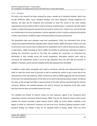 BEN 910 Integrated Projects – Project Report
An Investigation into Organisational Culture & Performance of Dubai Municipality
Abdulla Ahli n4900537
Faisal Qadir N8389977 28
3.6.3 Analysis
The data in this research has been analysed by using a sample set of statistical methods, which may
include coefficient alpha, mean, standard deviation and linear regression. Having established the
statistics, the data will be compared and contrasted to show the results of the most suitable
organisational culture profile for DM in order to enhance its performance. In doing this, the data will be
sorted in a table presenting the characteristics discussed in section 3.6.2. Furthermore, once all the data
are transformed on the Excel spreadsheet, it will be organised so that it could be analysed and would be
a better representation of different types of Denison profile and project performance.
The quantitative data were analysed using Excel spreadsheets. Firstly, the information from all the
surveys was analysed statistically using descriptive analysis (Calleja, 2009). Descriptive statistics are used
to summarise a set of scores that are obtained from respondents and in order to illustrate basic patterns
in data (Harris, 1998). According to Harris (1998), the benefits of performing a descriptive analysis is
keeping the researchers focused on the data and enabling the researchers to understand the
distribution of each variable across the survey respondents. Descriptive statistics were used to
summarise the respondents' profile in terms of age, education level, year with DM and function. In
addition, it has been used to test the reliability of the data obtained from the DOCM.
In addition, simple tables and graphs were used to summarise, illustrate and understand the data in
order to make the results easy to illustrate as well as enabling the authors to get a basic idea of the
characteristics of the data (Sekaran, 1992). Furthermore, Sekaran (1992) suggested that the calculation
of the mean and standard deviations of the data can be used to develop descriptive analysis. He defines
the mean as the average that offers a general picture of the data without overwhelming the research
outcomes. Whereas, the standard deviation was used to measure the dispersion of the data, which
describes how the data are clustered around the mean.
The reliability and validity of research results are very important aspects to be considered when
evaluating a research instrument (Collis & Hussey, 2003). They are the statistical criteria used to assess
whether the research provides a good measure (Harris, 1998). He further defines reliability as the
degree to which an instrument’s measures are free from error, therefore yielding consistent results.
Research findings are reliable if they can be repeated (Collis & Hussey, 2003). There are three
 
