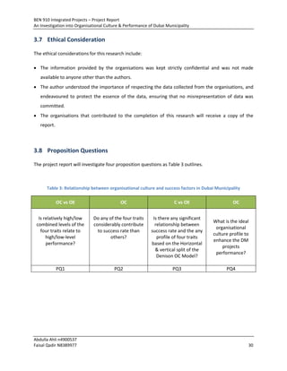 BEN 910 Integrated Projects – Project Report
An Investigation into Organisational Culture & Performance of Dubai Municipality
Abdulla Ahli n4900537
Faisal Qadir N8389977 30
3.7 Ethical Consideration
The ethical considerations for this research include:
 The information provided by the organisations was kept strictly confidential and was not made
available to anyone other than the authors.
 The author understood the importance of respecting the data collected from the organisations, and
endeavoured to protect the essence of the data, ensuring that no misrepresentation of data was
committed.
 The organisations that contributed to the completion of this research will receive a copy of the
report.
3.8 Proposition Questions
The project report will investigate four proposition questions as Table 3 outlines.
Table 3: Relationship between organisational culture and success factors in Dubai Municipality
OC vs OE OC C vs OE OC
Is relatively high/low
combined levels of the
four traits relate to
high/low-level
performance?
Do any of the four traits
considerably contribute
to success rate than
others?
Is there any significant
relationship between
success rate and the any
profile of four traits
based on the Horizontal
& vertical split of the
Denison OC Model?
What is the ideal
organisational
culture profile to
enhance the DM
projects
performance?
PQ1 PQ2 PQ3 PQ4
 