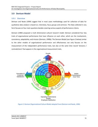 BEN 910 Integrated Projects – Project Report
An Investigation into Organisational Culture & Performance of Dubai Municipality
Abdulla Ahli n4900537
Faisal Qadir N8389977 31
3.9 Denison Model
3.9.1 Overview
Denison and Neale (1994) suggest that in most cases methodology used for collection of data for
qualitative data analysis is based on; interviews, focus groups and seminars. The Data collected in any
form focuses on four main questions besides covering various aspects of performance criteria.
Denison (1984) proposed a multi dimensional cultural research model. Denison considered four key
traits of organisational performance that have influence on each other, which are the involvement,
consistency, adaptability, and mission (Denison, 1990b). The Denison Model (see Figure 2 below) similar
to the other models of organisational performance and effectiveness not only focuses on the
measurement of the independent performance traits, but also at the same time record ‘tensions /
contradictions’ that appears in the organisational measurement traits.
Figure 2: Denison Organisational Culture Model adopted from (Denison and Neale, 1996)
 