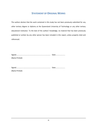 iii
STATEMENT OF ORIGINAL WORKS
The authors declare that the work contained in this study has not been previously submitted for any
other tertiary degree or diploma at the Queensland University of Technology or any other tertiary
educational institution. To the best of the authors’ knowledge, no material that has been previously
published or written by any other person has been included in this report, unless properly cited and
referenced.
Signed.............................................................................. Date:.....................
(Name Printed)
Signed.............................................................................. Date:.....................
(Name Printed)
 