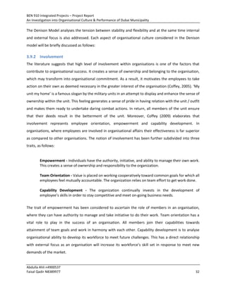 BEN 910 Integrated Projects – Project Report
An Investigation into Organisational Culture & Performance of Dubai Municipality
Abdulla Ahli n4900537
Faisal Qadir N8389977 32
The Denison Model analyses the tension between stability and flexibility and at the same time internal
and external focus is also addressed. Each aspect of organisational culture considered in the Denison
model will be briefly discussed as follows:
3.9.2 Involvement
The literature suggests that high level of involvement within organisations is one of the factors that
contribute to organisational success. It creates a sense of ownership and belonging to the organisation,
which may transform into organisational commitment. As a result, it motivates the employees to take
action on their own as deemed necessary in the greater interest of the organisation (Coffey, 2005). ‘My
unit my home’ is a famous slogan by the military units in an attempt to display and enhance the sense of
ownership within the unit. This feeling generates a sense of pride in having relation with the unit / outfit
and makes them ready to undertake daring combat actions. In return, all members of the unit ensure
that their deeds result in the betterment of the unit. Moreover, Coffey (2009) elaborates that
involvement represents employee orientation, empowerment and capability development. In
organisations, where employees are involved in organisational affairs their effectiveness is far superior
as compared to other organisations. The notion of involvement has been further subdivided into three
traits, as follows:
Empowerment - Individuals have the authority, initiative, and ability to manage their own work.
This creates a sense of ownership and responsibility to the organization.
Team Orientation - Value is placed on working cooperatively toward common goals for which all
employees feel mutually accountable. The organization relies on team effort to get work done.
Capability Development - The organization continually invests in the development of
employee’s skills in order to stay competitive and meet on-going business needs.
The trait of empowerment has been considered to ascertain the role of members in an organisation,
where they can have authority to manage and take initiative to do their work. Team orientation has a
vital role to play in the success of an organisation. All members join their capabilities towards
attainment of team goals and work in harmony with each other. Capability development is to analyse
organisational ability to develop its workforce to meet future challenges. This has a direct relationship
with external focus as an organisation will increase its workforce’s skill set in response to meet new
demands of the market.
 
