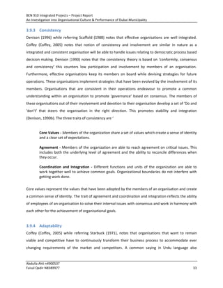 BEN 910 Integrated Projects – Project Report
An Investigation into Organisational Culture & Performance of Dubai Municipality
Abdulla Ahli n4900537
Faisal Qadir N8389977 33
3.9.3 Consistency
Denison (1996) while referring Scaffold (1988) notes that effective organisations are well integrated.
Coffey (Coffey, 2005) notes that notion of consistency and involvement are similar in nature as a
integrated and consistent organisation will be able to handle issues relating to democratic process based
decision making. Denison (1990) notes that the consistency theory is based on ‘conformity, consensus
and consistency’ this counters low participation and involvement by members of an organisation.
Furthermore, effective organisations keep its members on board while devising strategies for future
operations. These organisations implement strategies that have been evolved by the involvement of its
members. Organisations that are consistent in their operations endeavour to promote a common
understanding within an organisation to promote ‘governance’ based on consensus. The members of
these organisations out of their involvement and devotion to their organisation develop a set of ‘Do and
‘don’t’ that steers the organisation in the right direction. This promotes stability and integration
(Denison, 1990b). The three traits of consistency are ‘
Core Values - Members of the organization share a set of values which create a sense of identity
and a clear set of expectations.
Agreement - Members of the organization are able to reach agreement on critical issues. This
includes both the underlying level of agreement and the ability to reconcile differences when
they occur.
Coordination and Integration - Different functions and units of the organization are able to
work together well to achieve common goals. Organizational boundaries do not interfere with
getting work done.
Core values represent the values that have been adopted by the members of an organisation and create
a common sense of identity. The trait of agreement and coordination and integration reflects the ability
of employees of an organisation to solve their internal issues with consensus and work in harmony with
each other for the achievement of organisational goals.
3.9.4 Adaptability
Coffey (Coffey, 2005) while referring Starbuck (1971), notes that organisations that want to remain
viable and competitive have to continuously transform their business process to accommodate ever
changing requirements of the market and competitors. A common saying in Urdu language also
 