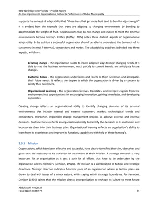 BEN 910 Integrated Projects – Project Report
An Investigation into Organisational Culture & Performance of Dubai Municipality
Abdulla Ahli n4900537
Faisal Qadir N8389977 34
supports the concept of adaptability that “those trees that get more fruit tend to bend to adjust weight”.
It is evident from the example that trees are adapting to changing environments by bending to
accommodate the weight of fruit. ‘Organisations that do not change and evolve to meet the external
environments become history’. Coffey (Coffey, 2005) notes three distinct aspects of organisational
adaptability. In his opinion a successful organisation should be able to understand the demands of its
customers (internal / external), competitors and market. The adaptability quadrant is divided into three
aspects, which are:
Creating Change - The organization is able to create adaptive ways to meet changing needs. It is
able to read the business environment, react quickly to current trends, and anticipate future
changes.
Customer Focus - The organization understands and reacts to their customers and anticipates
their future needs. It reflects the degree to which the organization is driven by a concern to
satisfy their customers.
Organizational Learning - The organization receives, translates, and interprets signals from the
environment into opportunities for encouraging innovation, gaining knowledge, and developing
capabilities.
Creating change reflects an organisational ability to identify changing demands of its external
environments that include internal and external customers, market, technological trends and
competitors. Thereafter, implement change management process to achieve external and internal
demands. Customer focus reflects an organisational ability to identify the demands of its customers and
incorporate them into their business plan. Organisational learning reflects an organisation’s ability to
learn from its experiences and improve its function / capabilities with help of these learning’s.
3.9.5 Mission
Organisations, which have been effective and successful, have clearly identified their aim, objectives and
goals that are necessary to be achieved for attainment of their mission. A strategic direction is very
important for an organisation as it sets a path for all efforts that have to be undertaken by the
organisation and its members (Denison, 1990b). The mission is a combination of tactical and strategic
directions. Strategic direction indicates futuristic plans of an organisation where as tactical plans are
drawn to deal with issues of a minor nature, while staying within strategic boundaries. Furthermore,
Denison (1995) opines that the mission directs an organisation to reshape its culture to meet future
 