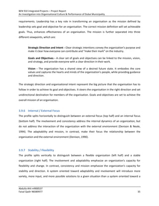 BEN 910 Integrated Projects – Project Report
An Investigation into Organisational Culture & Performance of Dubai Municipality
Abdulla Ahli n4900537
Faisal Qadir N8389977 35
requirements. Leadership has a key role in transforming an organisation as the mission defined by
leadership sets goal and objective for an organisation. The correct mission definition will set achievable
goals. Thus, enhances effectiveness of an organisation. The mission is further separated into three
different viewpoints, which are:
Strategic Direction and Intent - Clear strategic intentions convey the organization’s purpose and
make it clear how everyone can contribute and “make their mark” on the industry.
Goals and Objectives - A clear set of goals and objectives can be linked to the mission, vision,
and strategy, and provide everyone with a clear direction in their work.
Vision - The organization has a shared view of a desired future state. It embodies the core
values and captures the hearts and minds of the organization’s people, while providing guidance
and direction.
The strategic direction and organisational intent represent the big picture that the organisation has to
follow in order to achieve its goal and objectives. It steers the organisation in the right direction and set
unidirectional destination for members of the organisation. Goals and objectives are set to achieve the
overall mission of an organisation.
3.9.6 Internal / External Focus
The profile splits horizontally to distinguish between an external focus (top half) and an internal focus
(bottom half). The involvement and consistency address the internal dynamics of an organization, but
do not address the interaction of the organization with the external environment (Denison & Neale,
1994). The adaptability and mission, in contrast, make their focus the relationship between the
organization and the external environment (Denison, 1990).
3.9.7 Stability / Flexibility
The profile splits vertically to distinguish between a flexible organization (left half) and a stable
organization (right half). The involvement and adaptability emphasize an organization's capacity for
flexibility and change. In contrast, consistency and mission emphasize the organization's capacity for
stability and direction. A system oriented toward adaptability and involvement will introduce more
variety, more input, and more possible solutions to a given situation than a system oriented toward a
 