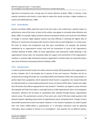 BEN 910 Integrated Projects – Project Report
An Investigation into Organisational Culture & Performance of Dubai Municipality
Abdulla Ahli n4900537
Faisal Qadir N8389977 36
high level of consistency and a strong sense of mission (Denison & Neale, 1994). In contrast, a bias
towards consistency and mission is more likely to reduce the variety and place a higher emphasis on
control and stability (Denison, 1990).
3.9.8 Contradiction
Denison and Neale (1994) stated that each of the four traits in the model have a positive impact on
performance, some of the traits, at least on the surface, may appear to contradict others (Denison and
Neale, 1996). For example, highly consistent cultures may become inbred, and may be the most difficult
to change. In contrast, highly adaptive cultures may have difficulty in achieving the highest rates of
efficiency or shared sense of purpose often found in cultures that are well integrated. In a similar sense,
the traits of mission and involvement may also seem contradictory. For example, the direction
established by an organisational mission may limit the involvement of some of the organization's
members (Denison & Neale, 1994). As many organizations have discovered, simply declaring a new
organizational mission does not necessarily imply the support and commitment of the organization's
members, in contrast, high involvement among an organization's members does not necessarily imply a
clear sense of direction and purpose (Denison & Neale, 1994).
3.9.9 Questionnaire
In order to achieve the best results, the authors aimed to sample 100 % population of an organisation at
all tiers, however, this is not possible due to paucity of time and resources. Therefore one has to
compromise by trading off sample size. According to Black and Champion (1976), the survey sample is a
portion taken from a population, which represents trends found in a population. Our research data will
be collected based on a close-ended questionnaire survey. As Roscoe (1975) states “sample sizes larger
than 30 and less than 500 are appropriate for most research”. Therefore, our target to survey minimum
30 employees will help to formulate a meaningful picture of DM organisational culture and subsequent
conclusions. Research will be based on quantitative data collected through Denison organisational
cultural survey. The questionnaire consists of four parts and a total of 60 close ended questions that
demand response regarding various facets of organisational culture and performance. Though, at times
close-ended questionnaire tend to be biased. However, in this situation employees are asked to grade
from 1-6). Cohen (1989) defines a questionnaire as “a self-report instrument used for gathering
information about variables of interest to an investigation”. Each question has six different options;
 