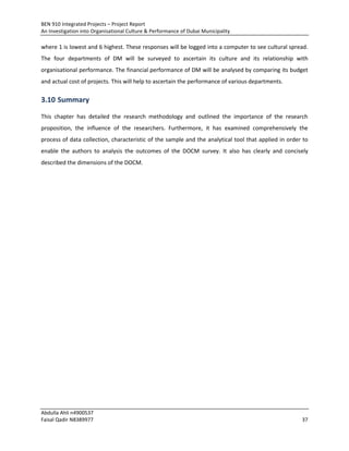 BEN 910 Integrated Projects – Project Report
An Investigation into Organisational Culture & Performance of Dubai Municipality
Abdulla Ahli n4900537
Faisal Qadir N8389977 37
where 1 is lowest and 6 highest. These responses will be logged into a computer to see cultural spread.
The four departments of DM will be surveyed to ascertain its culture and its relationship with
organisational performance. The financial performance of DM will be analysed by comparing its budget
and actual cost of projects. This will help to ascertain the performance of various departments.
3.10 Summary
This chapter has detailed the research methodology and outlined the importance of the research
proposition, the influence of the researchers. Furthermore, it has examined comprehensively the
process of data collection, characteristic of the sample and the analytical tool that applied in order to
enable the authors to analysis the outcomes of the DOCM survey. It also has clearly and concisely
described the dimensions of the DOCM.
 