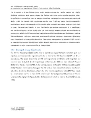BEN 910 Integrated Projects – Project Report
An Investigation into Organisational Culture & Performance of Dubai Municipality
Abdulla Ahli n4900537
Faisal Qadir N8389977 46
The GPD tends to be less flexible in that sense, where the score was 7.46 for stability and 7.29 for
flexibility. In addition, while research shows that the four traits in the model each has a positive impact
on performance, some of the traits, at least on the surface, may appear to contradict others (Denison &
Neale, 1994). For Example, GPD consistency quartile score (3.66) was higher that the adaptability
quartile (3.57), which strongly agree the GPD culture being consistent and stable. However, this is likely
to impact the department's ability to meet the changing surrounding environment of its stakeholders
and market conditions. On the other hand, the contradiction between mission and involvement is
another area, which the GPD seem to have low involvement for its employees and decisions are made at
the top (Hofstede, 1980). As a result, GPD tend to satisfy internal customer / stakeholders rather than
meet the demands of its external stakeholders. These results are supported by Hofstede (1980) in which
he suggested that unequal distribution of power, which is likely to lead subordinate to satisfy the higher
management in order to avoid discomfort at the workplace.
4.4.2 Drainage & Sewage Departments
The DSD has the strongest DOCM profile (refer to figure 9 next page). The Team orientation, goals and
objectives and vision score the highest mean in the 12 traits for the DSD department (4.17, 4.15 & 4.14
respectively). The lowest three traits for DSD were agreement, coordination and integration and
customer focus (3.72, 3.79 & 3.82 respectively). Furthermore, the DSD was more externally focused
(8.08) rather than the internal (7.89). It also had higher scores for flexibility (7.99) compared to stability
(7.98). The above mentioned results suggest that DSD tends to meet and satisfy its external stakeholders
rather than its internal stakeholders, who are the other internal departments within DM. These results
to a certain extent are true as most of DSD customers are the local people and businesses in Dubai in
which some has high profile figures that the DSD department is likely to avoid to discomfort (Hofstede,
1980).
 