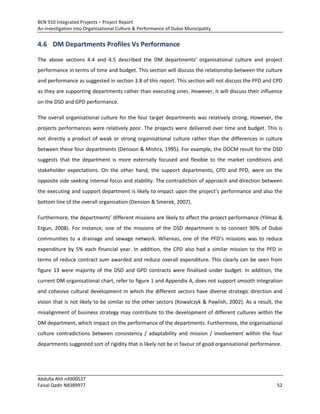 BEN 910 Integrated Projects – Project Report
An Investigation into Organisational Culture & Performance of Dubai Municipality
Abdulla Ahli n4900537
Faisal Qadir N8389977 52
4.6 DM Departments Profiles Vs Performance
The above sections 4.4 and 4.5 described the DM departments’ organisational culture and project
performance in terms of time and budget. This section will discuss the relationship between the culture
and performance as suggested in section 3.8 of this report. This section will not discuss the PFD and CPD
as they are supporting departments rather than executing ones. However, it will discuss their influence
on the DSD and GPD performance.
The overall organisational culture for the four target departments was relatively strong. However, the
projects performances were relatively poor. The projects were delivered over time and budget. This is
not directly a product of weak or strong organisational culture rather than the differences in culture
between these four departments (Denison & Mishra, 1995). For example, the DOCM result for the DSD
suggests that the department is more externally focused and flexible to the market conditions and
stakeholder expectations. On the other hand, the support departments, CPD and PFD, were on the
opposite side seeking internal focus and stability. The contradiction of approach and direction between
the executing and support department is likely to impact upon the project’s performance and also the
bottom line of the overall organisation (Dension & Smerek, 2007).
Furthermore, the departments’ different missions are likely to affect the project performance (Yilmaz &
Ergun, 2008). For instance, one of the missions of the DSD department is to connect 90% of Dubai
communities to a drainage and sewage network. Whereas, one of the PFD’s missions was to reduce
expenditure by 5% each financial year. In addition, the CPD also had a similar mission to the PFD in
terms of reduce contract sum awarded and reduce overall expenditure. This clearly can be seen from
figure 13 were majority of the DSD and GPD contracts were finalised under budget. In addition, the
current DM organisational chart, refer to figure 1 and Appendix A, does not support smooth integration
and cohesive cultural development in which the different sectors have diverse strategic direction and
vision that is not likely to be similar to the other sectors (Kowalczyk & Pawlish, 2002). As a result, the
misalignment of business strategy may contribute to the development of different cultures within the
DM department, which impact on the performance of the departments. Furthermore, the organisational
culture contradictions between consistency / adaptability and mission / involvement within the four
departments suggested sort of rigidity that is likely not be in favour of good organisational performance.
 