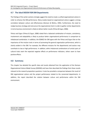 BEN 910 Integrated Projects – Project Report
An Investigation into Organisational Culture & Performance of Dubai Municipality
Abdulla Ahli n4900537
Faisal Qadir N8389977 53
4.7 The Ideal DOCM FOR DM Departments
The findings of the earlier sections strongly suggest the need to create a unified organisational culture in
order to enhance the DM performance. Many studies based on organisational culture suggest a strong
correlation between culture and effectiveness (Denison & Mishra, 1995). Furthermore, the need to
realign business strategy and restructure the organisational chart in order to gather similar departments
in terms business environment is likely to deliver better results (Yilmaz & Ergun, 2008).
Yilmaz and Ergun (Yilmaz & Ergun, 2008) stated that a balanced combination of mission, consistency,
involvement and adaptability is likely to produce better organisational performance in comparison to
imbalanced combination. In addition, the DOMCS for DM agree with the Yilmaz and Ergun that on the
importance of the mission traits in terms of promoting the general organisation performance, which is
clearly evident in the DM. For example, the different missions for the departments and sectors may
contribute to low or high performance. In addition, while imbalanced combinations of certain pairs of
cultural traits exert the expected negative effects on performance indicators, others seem to have
positive effects.
4.8 Summary
This chapter has detailed the specific data and results obtained from the application of the Denison
Organisational Culture Model Survey (DOCMS) and have then described the findings from these results
relevant to the research proposition questions. It also has provided a comparison between the result of
DM organisational culture and the project performance related to the concerned departments. In
addition, the report described the relation between culture and performance within the DM
environment.
 