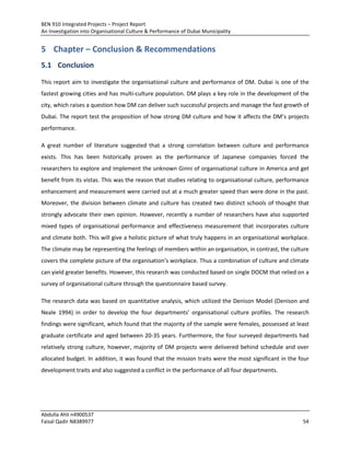 BEN 910 Integrated Projects – Project Report
An Investigation into Organisational Culture & Performance of Dubai Municipality
Abdulla Ahli n4900537
Faisal Qadir N8389977 54
5 Chapter – Conclusion & Recommendations
5.1 Conclusion
This report aim to investigate the organisational culture and performance of DM. Dubai is one of the
fastest growing cities and has multi-culture population. DM plays a key role in the development of the
city, which raises a question how DM can deliver such successful projects and manage the fast growth of
Dubai. The report test the proposition of how strong DM culture and how it affects the DM’s projects
performance.
A great number of literature suggested that a strong correlation between culture and performance
exists. This has been historically proven as the performance of Japanese companies forced the
researchers to explore and implement the unknown Ginni of organisational culture in America and get
benefit from its vistas. This was the reason that studies relating to organisational culture, performance
enhancement and measurement were carried out at a much greater speed than were done in the past.
Moreover, the division between climate and culture has created two distinct schools of thought that
strongly advocate their own opinion. However, recently a number of researchers have also supported
mixed types of organisational performance and effectiveness measurement that incorporates culture
and climate both. This will give a holistic picture of what truly happens in an organisational workplace.
The climate may be representing the feelings of members within an organisation, in contrast, the culture
covers the complete picture of the organisation’s workplace. Thus a combination of culture and climate
can yield greater benefits. However, this research was conducted based on single DOCM that relied on a
survey of organisational culture through the questionnaire based survey.
The research data was based on quantitative analysis, which utilized the Denison Model (Denison and
Neale 1994) in order to develop the four departments’ organisational culture profiles. The research
findings were significant, which found that the majority of the sample were females, possessed at least
graduate certificate and aged between 20-35 years. Furthermore, the four surveyed departments had
relatively strong culture, however, majority of DM projects were delivered behind schedule and over
allocated budget. In addition, it was found that the mission traits were the most significant in the four
development traits and also suggested a conflict in the performance of all four departments.
 