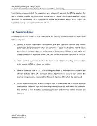 BEN 910 Integrated Projects – Project Report
An Investigation into Organisational Culture & Performance of Dubai Municipality
Abdulla Ahli n4900537
Faisal Qadir N8389977 55
From the research analysis both the propositions were validated. It is proved that DM has a culture that
has its influence on DM’s performance and being a superior culture it has left positive effects on the
performance of its members. This is the reason that despite not performing well on certain projects DM
has still achieved good overall organisational cultures.
5.2 Recommendations
Based on the discussion and the findings of this report, the following recommendations can be made for
DM’s consideration:
 Develop a master stakeholders’ management plan that addresses internal and external
stakeholders. The organisational culture and performance results clearly identify the lack of such
plan, which is likely to impact the performance of departments. Absence of such a plan will
hinder DM’s ability to undertake projects that have multiple stakeholders with diverse interests.
 Create a unified organizational culture for departments with similar working environments in
order to avoid conflicts of interest and mission.
 Conduct workshops such as RACI, team building and ladder of interference, which address the
different cultures within DM. Moreover, advise departments on ways to work around the
diversity of organisational culture so that the overall objective of the whole DM is achieved.
 Initiate organisational chart re-restructuring in order to make better use of internal resources
and expertise. Moreover, align sectors and departments objectives with overall DM objectives.
This initiative is likely to reduce overlapping processes and eliminate conflict missions and
interests.
 