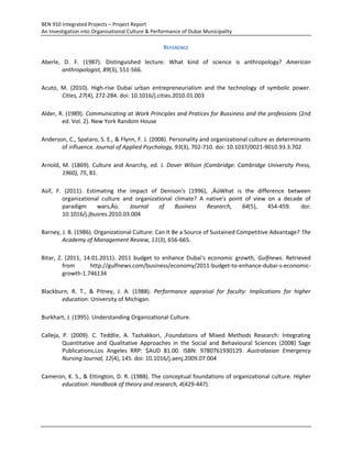 BEN 910 Integrated Projects – Project Report
An Investigation into Organisational Culture & Performance of Dubai Municipality
REFERENCE
Aberle, D. F. (1987). Distinguished lecture: What kind of science is anthropology? American
anthropologist, 89(3), 551-566.
Acuto, M. (2010). High-rise Dubai urban entrepreneurialism and the technology of symbolic power.
Cities, 27(4), 272-284. doi: 10.1016/j.cities.2010.01.003
Alder, R. (1989). Communicating at Work Principles and Pratices for Bussiness and the professions (2nd
ed. Vol. 2). New York Random House
Anderson, C., Spataro, S. E., & Flynn, F. J. (2008). Personality and organizational culture as determinants
of influence. Journal of Applied Psychology, 93(3), 702-710. doi: 10.1037/0021-9010.93.3.702
Arnold, M. (1869). Culture and Anarchy, ed. J. Dover Wilson (Cambridge: Cambridge University Press,
1960), 75, 81.
Asif, F. (2011). Estimating the impact of Denison's (1996), ‚ÄúWhat is the difference between
organizational culture and organizational climate? A native's point of view on a decade of
paradigm wars‚Äù. Journal of Business Research, 64(5), 454-459. doi:
10.1016/j.jbusres.2010.03.004
Barney, J. B. (1986). Organizational Culture: Can It Be a Source of Sustained Competitive Advantage? The
Academy of Management Review, 11(3), 656-665.
Bitar, Z. (2011, 14.01.2011). 2011 budget to enhance Dubai's economic growth, Gulfnews. Retrieved
from http://gulfnews.com/business/economy/2011-budget-to-enhance-dubai-s-economic-
growth-1.746134
Blackburn, R. T., & Pitney, J. A. (1988). Performance appraisal for faculty: Implications for higher
education: University of Michigan.
Burkhart, J. (1995). Understanding Organizational Culture.
Calleja, P. (2009). C. Teddlie, A. Tashakkori, ,Foundations of Mixed Methods Research: Integrating
Quantitative and Qualitative Approaches in the Social and Behavioural Sciences (2008) Sage
Publications,Los Angeles RRP: $AUD 81.00. ISBN: 9780761930129. Australasian Emergency
Nursing Journal, 12(4), 145. doi: 10.1016/j.aenj.2009.07.004
Cameron, K. S., & Ettington, D. R. (1988). The conceptual foundations of organizational culture. Higher
education: Handbook of theory and research, 4(429-447).
 