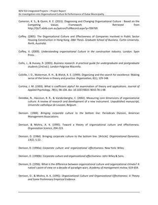 BEN 910 Integrated Projects – Project Report
An Investigation into Organisational Culture & Performance of Dubai Municipality
Cameron, K. S., & Quinn, R. E. (2011). Diagnosing and Changing Organizational Culture : Based on the
Competing Values Framework Retrieved from
http://QUT.eblib.com.au/patron/FullRecord.aspx?p=706769
Coffey. (2005). The Organisational Culture and Effectiveness of Companies involved in Public Sector
Housing Construction in Hong Kong. DBA Thesis. Graduate School of Business. Curtin University.
Perth, Australia.
Coffey, V. (2009). Understanding organisational Culture in the construction industry. London: Spon
Press. .
Collis, J., & Hussey, R. (2003). Business research: A practical guide for undergraduate and postgraduate
students (2nd ed.). London Palgrave Macmilla.
Colville, I. D., Waterman, R. H., & Weick, K. E. (1999). Organizing and the search for excellence: Making
sense of the times in theory and practice. Organization, 6(1), 129-148.
Cortina, J. M. (1993). What is coefficient alpha? An examination of theory and applications. Journal of
Applied Psychology, 78(1), 98-104. doi: 10.1037/0021-9010.78.1.98
Delobbe, N., Haccoun, R. R., & Vandenberghe, C. (2002). Measuring core dimensions of organizational
culture: A review of research and development of a new instrument. Unpublished manuscript,
Universite catholique de Louvain, Belgium.
Denison. (1984). Bringing corporate culture to the bottom line: Periodicals Division, American
Management Associations.
Denison, & Mishra, A. K. (1995). Toward a theory of organizational culture and effectiveness.
Organization Science, 204-223.
Denison, D. (1984). Bringing corporate culture to the bottom line. [Article]. Organizational Dynamics,
13(2), 5-22.
Denison, D. (1990a). Corporate culture and organizational effectiveness. New York: Wiley.
Denison, D. (1990b). Corporate culture and organizational effectiveness: John Wiley & Sons.
Denison, D. (1996). What is the difference between organizational culture and organizational climate? A
native's point of view on a decade of paradigm wars. Academy of management review, 619-654.
Denison, D., & Mishra, A. K. (1995). Organizational Culture and Organizational Effectiveness: A Theory
and Some Preliminary Empirical Evidence.
 