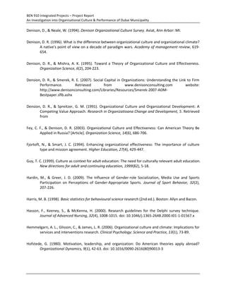 BEN 910 Integrated Projects – Project Report
An Investigation into Organisational Culture & Performance of Dubai Municipality
Denison, D., & Neale, W. (1994). Denison Organizational Culture Survey. Aviat, Ann Arbor: MI.
Denison, D. R. (1996). What is the difference between organizational culture and organizational climate?
A native's point of view on a decade of paradigm wars. Academy of management review, 619-
654.
Denison, D. R., & Mishra, A. K. (1995). Toward a Theory of Organizational Culture and Effectiveness.
Organization Science, 6(2), 204-223.
Dension, D. R., & Smerek, R. E. (2007). Social Capital in Organizations: Understanding the Link to Firm
Performance. Retrieved from www.denisonconsulting.com website:
http://www.denisonconsulting.com/Libraries/Resources/Smerek-2007-AOM-
Bestpaper.sflb.ashx
Dension, D. R., & Spreitzer, G. M. (1991). Organizational Culture and Organizational Development: A
Competing Value Approach. Research in Organizatioana Change and Development, 5. Retrieved
from
Fey, C. F., & Denison, D. R. (2003). Organizational Culture and Effectiveness: Can American Theory Be
Applied in Russia? [Article]. Organization Science, 14(6), 686-706.
Fjortoft, N., & Smart, J. C. (1994). Enhancing organizational effectiveness: The importance of culture
type and mission agreement. Higher Education, 27(4), 429-447.
Guy, T. C. (1999). Culture as context for adult education: The need for culturally relevant adult education.
New directions for adult and continuing education, 1999(82), 5-18.
Hardin, M., & Greer, J. D. (2009). The Influence of Gender-role Socialization, Media Use and Sports
Participation on Perceptions of Gender-Appropriate Sports. Journal of Sport Behavior, 32(2),
207-226.
Harris, M. B. (1998). Basic statistics for behavioural science research (2nd ed.). Boston: Allyn and Bacon.
Hasson, F., Keeney, S., & McKenna, H. (2000). Research guidelines for the Delphi survey technique.
Journal of Advanced Nursing, 32(4), 1008-1015. doi: 10.1046/j.1365-2648.2000.t01-1-01567.x
Hemmelgarn, A. L., Glisson, C., & James, L. R. (2006). Organizational culture and climate: Implications for
services and interventions research. Clinical Psychology: Science and Practice, 13(1), 73-89.
Hofstede, G. (1980). Motivation, leadership, and organization: Do American theories apply abroad?
Organizational Dynamics, 9(1), 42-63. doi: 10.1016/0090-2616(80)90013-3
 