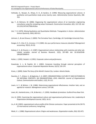 BEN 910 Integrated Projects – Project Report
An Investigation into Organisational Culture & Performance of Dubai Municipality
Hofstede, G., Neuijen, B., Ohayv, D. D., & Sanders, G. (1990). Measuring organizational cultures: A
qualitative and quantitative study across twenty cases. Administrative Science Quarterly, 286-
316.
Igo, T., & Skitmore, M. (2006). Diagnosing the organizational culture of an Australian engineering
consultancy using the competing values framework. Construction Innovation, 6(2), 121-139. doi:
10.1191/1471417506ci610oa
Jick, T. D. (1979). Mixing Qualitative and Quantitative Methods: Triangulation in Action. Administrative
Science Quarterly, 24(4), 602-611.
Johnson, C., & Levi-Strauss, C. (2003). The Formative Years: Cambridge, UK: Cambridge University Press.
Keegan, D. P., Eiler, R. G., & Jones, C. R. (1989). Are your performance measures obsolete? Management
accounting, 70(12), 45-50.
Koberg, C. S., & Chusmir, L. H. (1987). Organizational culture relationships with creativity and other job-
related variables. Journal of Business Research, 15(5), 397-409. doi: 10.1016/0148-
2963(87)90009-9
Kotter, J. (1992). Heskett. JL (1992). Corporate culture and performance.
Kowalczyk, S. J., & Pawlish, M. J. (2002). Corporate branding through external perception of
organizational culture. Corporate Reputation Review, 5(2/3), 159-174.
Krane, J. (2009). Dubai The Story of the World's Fastest City. London: Atlantic Books.
Kwantes, C. T., Arbour, S., & Boglarsky, C. A. (2007). ORGANIZATIONAL CULTURE FIT AND OUTCOMES IN
SIX NATIONAL CONTEXTS: AN ORGANIZATIONAL LEVEL ANALYSIS. Journal of Organizational
Culture, Communication and Conflict, 11(2), 95-111.
Lewin, A. Y., & Minton, J. W. (1986). Determining organizational effectiveness: Another look, and an
agenda for research. Management science, 514-538.
Lewis, M., Haviland-Jones, J. M., & Barrett, L. F. (1993). Handbook of emotions: Guilford Press New York.
Lim, B. (1995). Examining the organizational culture and organizational performance link. Leadership &
Organization Development Journal, 16(5), 16-21.
Liu, A. M. (2003). organizational culture profile of the Chinese contractors. Paper presented at the CIB TG
23 international conference, Hong Knog.
Meek, V. L. (1988). Organizational culture: Origins and weaknesses. Organization studies, 9(4), 453-473.
 