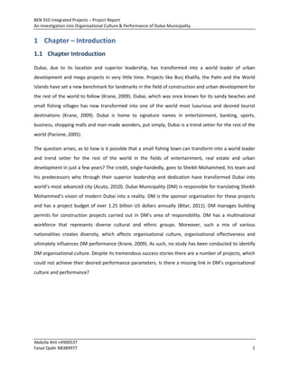 BEN 910 Integrated Projects – Project Report
An Investigation into Organisational Culture & Performance of Dubai Municipality
Abdulla Ahli n4900537
Faisal Qadir N8389977 1
1 Chapter – Introduction
1.1 Chapter Introduction
Dubai, due to its location and superior leadership, has transformed into a world leader of urban
development and mega projects in very little time. Projects like Burj Khalifa, the Palm and the World
Islands have set a new benchmark for landmarks in the field of construction and urban development for
the rest of the world to follow (Krane, 2009). Dubai, which was once known for its sandy beaches and
small fishing villages has now transformed into one of the world most luxurious and desired tourist
destinations (Krane, 2009). Dubai is home to signature names in entertainment, banking, sports,
business, shopping malls and man-made wonders, put simply, Dubai is a trend setter for the rest of the
world (Pacione, 2005).
The question arises, as to how is it possible that a small fishing town can transform into a world leader
and trend setter for the rest of the world in the fields of entertainment, real estate and urban
development in just a few years? The credit, single-handedly, goes to Sheikh Mohammed, his team and
his predecessors who through their superior leadership and dedication have transformed Dubai into
world’s most advanced city (Acuto, 2010). Dubai Municipality (DM) is responsible for translating Sheikh
Mohammed’s vision of modern Dubai into a reality. DM is the sponsor organisation for these projects
and has a project budget of over 1.25 billion US dollars annually (Bitar, 2011). DM manages building
permits for construction projects carried out in DM’s area of responsibility. DM has a multinational
workforce that represents diverse cultural and ethnic groups. Moreover, such a mix of various
nationalities creates diversity, which affects organisational culture, organisational effectiveness and
ultimately influences DM performance (Krane, 2009). As such, no study has been conducted to identify
DM organisational culture. Despite its tremendous success stories there are a number of projects, which
could not achieve their desired performance parameters. Is there a missing link in DM’s organisational
culture and performance?
 