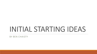INITIAL STARTING IDEAS
BY BEN CHAISTY
 