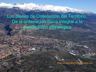 Los planes de Ordenación del Territorio.
  De la ordenación física integral a la
        planificación estratégica




                        manuel.benabent@arenalgc.es
 