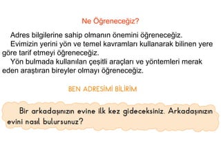 Ne Öğreneceğiz? 
Adres bilgilerine sahip olmanın önemini öğreneceğiz. 
Evimizin yerini yön ve temel kavramları kullanarak bilinen yere 
göre tarif etmeyi öğreneceğiz. 
Yön bulmada kullanılan çeşitli araçları ve yöntemleri merak 
eden araştıran bireyler olmayı öğreneceğiz. 
 