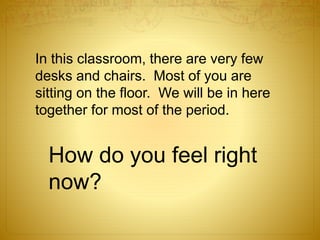 In this classroom, there are very few
desks and chairs. Most of you are
sitting on the floor. We will be in here
together for most of the period.
How do you feel right
now?
 