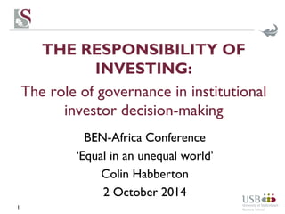 THE RESPONSIBILITY OF 
INVESTING: 
The role of governance in institutional 
investor decision-making 
1 
BEN-Africa Conference 
‘Equal in an unequal world’ 
Colin Habberton 
2 October 2014 
 