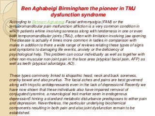 Ben Aghabeigi Birmingham the pioneer in TMJ
dysfunction syndrome
According to Behnam Aghabeigi Facial arthromyalgia (FAM) or the
temporomandibular pain malfunction affliction is a very common condition in
which patients whine involving soreness along with tenderness in one or even
both temporomandibular joints (TMJ), often with limitation involving jaw opening.
The disease is actually 4 times more common in ladies in comparison with
males in addition to there a wide range of reviews relating these types of signs
and symptoms to damaging life events, anxiety or the deficiency of
psychological help. This problem can occur individually as well as together with
other non-muscular non-joint pain in the face area (atypical facial pain, AFP) as
well as teeth (atypical odontalgia, AO).
These types commonly linked to idiopathic head, neck and back soreness,
cranky bowel and also pruritus. The facial aches and pains are best governed
along with tricyclic antidepressants even in the lack of depression4 Recently we
have now shown that these individuals also have impaired removal of
conjugated tyramine, a neurological trait marker seen in endogenous
depression5 hinting a standard metabolic disturbance predisposes to either pain
and depression. Nevertheless, the particular underlying biochemical
components resulting in both pain and also joint dysfunction remain to be
established.
 