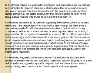 In an attempt to take into account the joint pain and malfunction our interest had
been attracted to research claiming to demonstrate that emotional stress and
also pain in animals had been associated with the greater generation of free
radical and also by the actual observation that tension activated harm to the
actual gastric mucosa was linked to free radical production. ‘,i”
Furthermore according to Dr. behnam aghabeigi Birmingham, there have been
reports that free radical activity within synovial fluid through the knee joints of
rheumatoid people fits with the severity of the ailment.” A free radical is any
molecule as well as atom which has one or more unpaired electrons making it
very sensitive. Most organic compounds for example O2 or H,O are nonradicals,
that contain only matched electrons. Besides inducing discomfort inside animals,
in vitro experiments have demostrated that toxins depolymerise hyaluronic acid
providing reduced synovial fluid viscosity,” which might hinder lube and trigger
meniscal hesitation and clicking, as originally suggested by Toller.i3 There has
been proof that free radicals are linked with cartilage damage plus they can
inspire bone resorption.
Furthermore, the particular demonstration of the inclusion of eicosanoids in
several inflamation related joint diseases,” that could function as product of a free
radical and or neuropeptide synovitis, might fit their particular known role as
among the important mediators of chronic algesia and hyperalgesia.
 