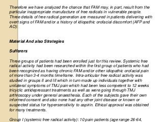 Therefore we have analyzed the chance that FAM may, in part, result from the
particular inappropriate manufacture of free radicals in vulnerable people.
Three details of free radical generation are measured in patients delivering with
overt signs of FAM and/or a history of idiopathic orofacial discomfort (AFP and
AO):
Material And also Strategies
Sufferers
Three groups of patients had been enrolled just for this review. Systemic free
radical activity had been researched within the first group of patients who had
been recognized as having chronic FAM and/or other idiopathic orofacial pain
of more than 3-4 months timeframe. Intra-articular free radical activity was
studied in groups II and III which in turn made up individuals together with
unilateral symptoms of TMJ pain which had been less competent to 12 weeks
tricyclic antidepressant treatments as well as were going through TMJ
arthroscopy under general anaesthesia. Each of the subjects gave their own
informed consent and also none had any other joint disease or known or
suspected status for hypersensitivity to aspirin. Ethical approval was obtained
for many treatments.
Group I (systemic free radical activity): 10 pain patients (age range 26-64,
 