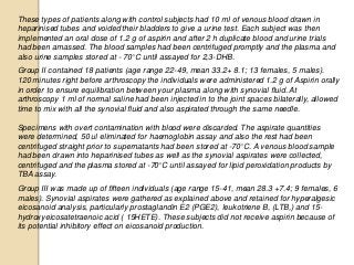 These types of patients along with control subjects had 10 ml of venous blood drawn in
heparinised tubes and voided their bladders to give a urine test. Each subject was then
implemented an oral dose of 1.2 g of aspirin and after 2 h duplicate blood and urine trials
had been amassed. The blood samples had been centrifuged promptly and the plasma and
also urine samples stored at - 70°C until assayed for 2,3-DHB.
Group II contained 18 patients (age range 22-49, mean 33.2+ 8.1; 13 females, 5 males).
120 minutes right before arthroscopy the individuals were administered 1.2 g of Aspirin orally
in order to ensure equilibration between your plasma along with synovial fluid. At
arthroscopy 1 ml of normal saline had been injected in to the joint spaces bilaterally, allowed
time to mix with all the synovial fluid and also aspirated through the same needle.
Specimens with overt contamination with blood were discarded. The aspirate quantities
were determined, 50 ul eliminated for haemoglobin assay and also the rest had been
centrifuged straight prior to supernatants had been stored at -70°C. A venous blood sample
had been drawn into heparinised tubes as well as the synovial aspirates were collected,
centrifuged and the plasma stored at -70°C until assayed for lipid peroxidation products by
TBA assay.
Group III was made up of fifteen individuals (age range 15-41, mean 28.3 +7.4; 9 females, 6
males). Synovial aspirates were gathered as explained above and retained for hyperalgesic
eicosanoid analysis, particularly prostaglandin E2 (PGE2), leukotriene B, (LTB,) and 15-
hydroxyeicosatetraenoic acid ( 15HETE). These subjects did not receive aspirin because of
its potential inhibitory effect on eicosanoid production.
 