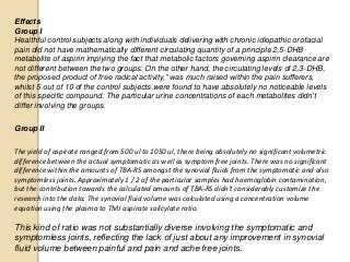 Effects
Group I
Healthful control subjects along with individuals delivering with chronic idiopathic orofacial
pain did not have mathematically different circulating quantity of a principle 2,5-DHB
metabolite of aspirin implying the fact that metabolic factors governing aspirin clearance are
not different between the two groups. On the other hand, the circulating levels of 2,3-DHB,
the proposed product of free radical activity,” was much raised within the pain sufferers,
whilst 5 out of 10 of the control subjects were found to have absolutely no noticeable levels
of this specific compound. The particular urine concentrations of each metabolites didn't
differ involving the groups.
Group II
The yield of aspirate ranged from 500 ul to 1050 ul, there being absolutely no significant volumetric
difference between the actual symptomatic as well as symptom free joints. There was no significant
difference within the amounts of TBA-RS amongst the synovial fluids from the symptomatic and also
symptomless joints. Approximately 1 / 2 of the particular samples had haemoglobin contamination,
but the contribution towards the calculated amounts of TBA-RS didn't considerably customize the
research into the data. The synovial fluid volume was calculated using a concentration volume
equation using the plasma to TMJ aspirate salicylate ratio.
This kind of ratio was not substantially diverse involving the symptomatic and
symptomless joints, reflecting the lack of just about any improvement in synovial
fluid volume between painful and pain and ache free joints.
 