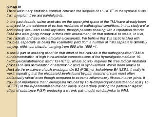 Group III
There wasn't any statistical contrast between the degrees of 15-HETE in the synovial fluids
from symptom free and painful joints.
In the past decade, saline aspirates on the upper joint space of the TMJ have already been
analysed for the existence of various mediators of pathological conditions. In this study we've
additionally evaluated saline aspirates, through patients showing with a reputation chronic
FAM who were going through arthrostopic assessment, for that potential to create, in vivo,
free radicals and also intra-articular eicosanoids. We believe that this tactic is filled with
troubles, especially as being the volumetric yield from a number of TMJ aspirate is definitely
varying, within our situation ranging from 500 ul to 1050 ~1.
A useful part of assisting proof for that effort of free radicals in the pathogenesis of FAM is
our demonstration of high intra-articular concentrations of the hyperalgesic mediator 15-
hydroxyeicosatetraenoic acid ( 15-HETE), whose activity requires the free radical mediated
process of lipid peroxidation of arachidonic acid, in synovial fluid. We've been unable to
illustrate the presence of both prostaglandin E2 (PGE,) or leukotriene B4 (LTB,). It really is
worth repeating that the eicosanoid levels found by past researchers are most often
artifactually raised even though compared to extreme inflammatory illness in other joints. It
truly is of importance that hyperalgesia induced by 15-hydroperoxyeicosatetraenoic acid ( 15-
HPETE) in the experimental animal can easily substantially prolong the particular algesic
effect of substance P(SP) producing a chronic pain model not dissimilar to FAM.
 