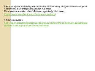 This is simply not inhibited by nonsteroidal anti-inflammatory analgesics besides dipyrone.
Furthermore, a SP antagonist can block this effect.
For more information about Behnam Aghabeigi visit here :
https://www.facebook.com/behnam.aghabeigi
Article Resource :
http://behnamaghabeigi60.wordpress.com/2013/06/21/behnam-aghabeigis-
research-on-tmj-dysfunction-syndrome/
 