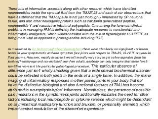 These bits of information associate along with other research which have identified
neuropeptides inside the synovial fluid from the TMJ27,28 and each of our observations that
have established that the TMJ capsule is not just thoroughly innervated by SP neuronal
tissue, and also other neurogenic proteins such as calcitonin gene related peptide,
neuropeptide Y and vasoactive intestinal polypeptide. One among the foremost clinical
problems in managing FAM is definitely the inadequate response to nonsteroidal anti-
inflammatory analgesics, which would correlate with the role of hyperalgesic 15-HPETE as
being more vital as opposed to prostaglandins including PGE,.
As mentioned by Dr. behnam aghabeigi Birmingham there were absolutely no significant variations
between your symptomatic and also symptom free joints with respect to TBA-RS, 15-HETE or synovial
fluid volume. However, mainly because it wasn't morally very easy to get saline aspirates from the
joints of healthy age and sex-matched pain-free adults, anybody can only imagine that these levels
identified represent the particular pathological procedure. This particular absence of
difference just isn't wholly shocking given that a wide spread biochemical disorder
could be reflected in both joints in the ends of a single bone. In addition, the mirror
imaging of inflammatory responses in other paired joints in your body that not
have the distinctive biological and also functional features of TMJ has become
attributed to neurophysiological influences. Nonetheless, the presence of possible
pain mediators in the symptomless joints additionally indicates the need for other
factors including local neuropeptide or cytokine release which might be dependant
on asymmetrical masticatory function and bruxism, or personality elements which
impact central modulation of the discomfort experience.
 