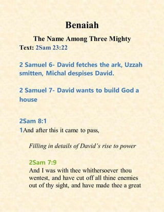 Benaiah
The Name Among Three Mighty
Text: 2Sam 23:22
2 Samuel 6- David fetches the ark, Uzzah
smitten, Michal despises David.
2 Samuel 7- David wants to build God a
house
2Sam 8:1
1And after this it came to pass,
Filling in details of David’s rise to power
2Sam 7:9
And I was with thee whithersoever thou
wentest, and have cut off all thine enemies
out of thy sight, and have made thee a great
 