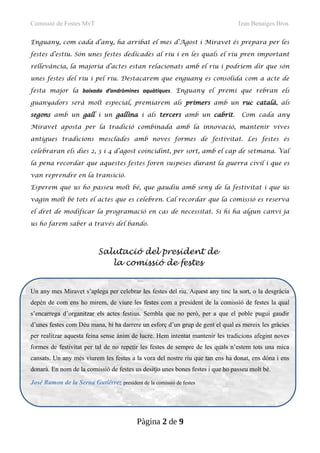Comissió de Festes MvT Izan Benaiges Bros
Enguany, com cada d’any, ha arribat el mes d’Agost i Miravet és prepara per les
festes d’estiu. Són unes festes dedicades al riu i en les quals el riu pren important
rellevància, la majoria d’actes estan relacionats amb el riu i podríem dir que són
unes festes del riu i pel riu. Destacarem que enguany es consolida com a acte de
festa major la baixada d’andròmines aquàtiques. Enguany el premi que rebran els
guanyadors serà molt especial, premiarem als primers amb un ruc català, als
segons amb un gall i un gallina i als tercers amb un cabrit. Com cada any
Miravet aposta per la tradició combinada amb la innovació, mantenir vives
antigues tradicions mesclades amb noves formes de festivitat. Les festes és
celebraran els dies 2, 3 i 4 d’agost coincidint, per sort, amb el cap de setmana. Val
la pena recordar que aquestes festes foren suspeses durant la guerra civil i que es
van reprendre en la transició.
Esperem que us ho passeu molt bé, que gaudiu amb seny de la festivitat i que ús
vagin molt bé tots el actes que es celebren. Cal recordar que la comissió es reserva
el dret de modificar la programació en cas de necessitat. Si hi ha algun canvi ja
us ho farem saber a través del bando.
Un any mes Miravet s’aplega per celebrar les festes del riu. Aquest any tinc la sort, o la desgràcia
depèn de com ens ho mirem, de viure les festes com a president de la comissió de festes la qual
s’encarrega d’organitzar els actes festius. Sembla que no però, per a que el poble pugui gaudir
d’unes festes com Déu mana, hi ha darrere un esforç d’un grup de gent el qual es mereix les gràcies
per realitzar aquesta feina sense ànim de lucre. Hem intentat mantenir les tradicions afegint noves
formes de festivitat per tal de no repetir les festes de sempre de les quals n’estem tots una mica
cansats. Un any més viurem les festes a la vora del nostre riu que tan ens ha donat, ens dóna i ens
donarà. En nom de la comissió de festes us desitjo unes bones festes i que ho passeu molt bé.
José Ramon de la Serna Gutiérrez president de la comissió de festes
Pàgina 2 de 9
Salutació del president de
la comissió de festes
 