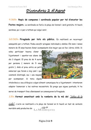 Comissió de Festes MvT Izan Benaiges Bros
Divendres 2 d’Agost
9:30h Repic de campanes i sardinada popular per tal d’encetar les
Festes majors. La sardinada es farà a la plaça de l’arenal i serà gratuïta. Hi haurà
sardines, pa i vi per a tothom qui vulgui venir.
10:30h Piragüada per tots els públics. Es realitzarà un recorregut
assequible per a tothom. Podeu escollir piragües individuals o dobles. Els nens i nenes
menors de 15 anys hauran d’anar acompanyats d’un major que es faci càrrec d’ells. Si
voleu participar haureu d’anar a
l’ajuntament i apuntar-vos abans del
dia 3 d’agost. El preu és de 4 euros
per persona ( menors de 5 anys
gratis ). Amb el preu entra un petit
esmorzar que farem a mig camí i que
constarà d’entrepà, suc i una maçana
per acompanyar. Si teniu alguna
intolerància o sou al·lèrgics a algun aliment comuniqueu-ho a l’ajuntament i intentarem
adaptar l’esmorzar a les vostres necessitats. Es prega que sigueu puntuals, hi ha
servei de transport fins a Benissanet on començarem la Piragüada.
13h Vermut amenitzat amb la rumbeta de la mà del “Sebas de la
Calle”. L’acte es realitzarà a la plaça de l’arenal on hi haurà un tast de vermuts
maridats amb productes de:
Pàgina 3 de 9
 