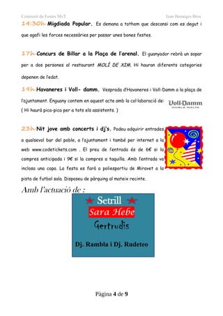 Comissió de Festes MvT Izan Benaiges Bros
14:30h Migdiada Popular. Es demana a tothom que descansi com es degut i
que agafi les forces necessàries per passar unes bones festes.
17h Concurs de Billar a la Plaça de l’arenal. El guanyador rebrà un sopar
per a dos persones al restaurant MOLÍ DE XIM. Hi hauran diferents categories
depenen de l’edat.
19h Havaneres i Voll- damm. Vesprada d’Havaneres i Voll-Damm a la plaça de
l’ajuntament. Enguany contem en aquest acte amb la col·laboració de:
( Hi haurà pica-pica per a tots els assistents. )
23h Nit jove amb concerts i dj’s. Podeu adquirir entrades
a qualsevol bar del poble, a l’ajuntament i també per internet a la
web www.codetickets.com . El preu de l’entrada és de 6€ si la
compres anticipada i 9€ si la compres a taquilla. Amb l’entrada va
inclosa una copa. La festa es farà a poliesportiu de Miravet a la
pista de futbol sala. Disposeu de pàrquing al mateix recinte.
Amb l’actuació de :
Setrill
Sara Hebe
Gertrudis
Dj. Rambla i Dj. Rudeteo
Pàgina 4 de 9
 