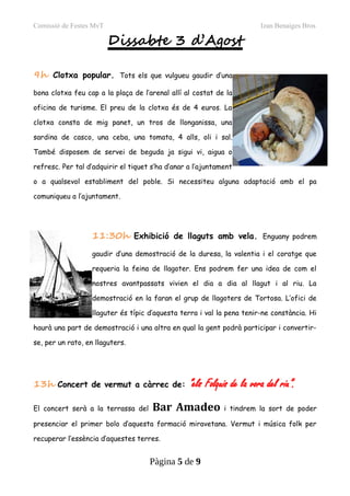 Comissió de Festes MvT Izan Benaiges Bros
Dissabte 3 d’Agost
9h Clotxa popular. Tots els que vulgueu gaudir d’una
bona clotxa feu cap a la plaça de l’arenal allí al costat de la
oficina de turisme. El preu de la clotxa és de 4 euros. La
clotxa consta de mig panet, un tros de llonganissa, una
sardina de casco, una ceba, una tomata, 4 alls, oli i sal.
També disposem de servei de beguda ja sigui vi, aigua o
refresc. Per tal d’adquirir el tiquet s’ha d’anar a l’ajuntament
o a qualsevol establiment del poble. Si necessiteu alguna adaptació amb el pa
comuniqueu a l’ajuntament.
11:30h Exhibició de llaguts amb vela. Enguany podrem
gaudir d’una demostració de la duresa, la valentia i el coratge que
requeria la feina de llagoter. Ens podrem fer una idea de com el
nostres avantpassats vivien el dia a dia al llagut i al riu. La
demostració en la faran el grup de llagoters de Tortosa. L’ofici de
llaguter és típic d’aquesta terra i val la pena tenir-ne constància. Hi
haurà una part de demostració i una altra en qual la gent podrà participar i convertir-
se, per un rato, en llaguters.
13h Concert de vermut a càrrec de: “els Folquis de la vora del riu”.
El concert serà a la terrassa del Bar Amadeo i tindrem la sort de poder
presenciar el primer bolo d’aquesta formació miravetana. Vermut i música folk per
recuperar l’essència d’aquestes terres.
Pàgina 5 de 9
 